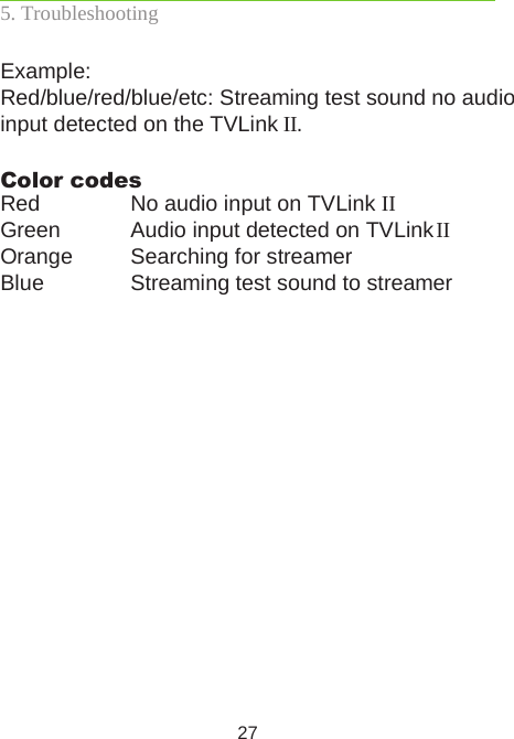 27Example: Red/blue/red/blue/etc: Streaming test sound no audio input detected on the TVLink II.Color codes:Red  No audio input on TVLink IIGreen  Audio input detected on TVLink IIOrange   Searching for streamer Blue   Streaming test sound to streamer5. Troubleshooting