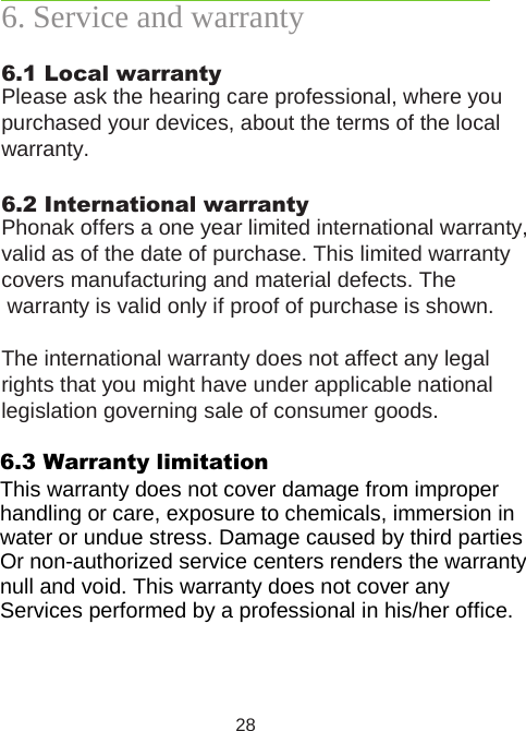 286. Service and warranty6.1 Local warrantyPlease ask the hearing care professional, where you purchased your devices, about the terms of the local warranty.6.2 International warrantyPhonak offers a one year limited international warranty, valid as of the date of purchase. This limited warranty covers manufacturing and material defects. The warranty is valid only if proof of purchase is shown.The international warranty does not affect any legal rights that you might have under applicable national legislation governing sale of consumer goods.6.3 Warranty limitationThis warranty does not cover damage from improperhandling or care, exposure to chemicals, immersion inwater or undue stress. Damage caused by third parties Or non-authorized service centers renders the warrantynull and void. This warranty does not cover any Services performed by a professional in his/her office.