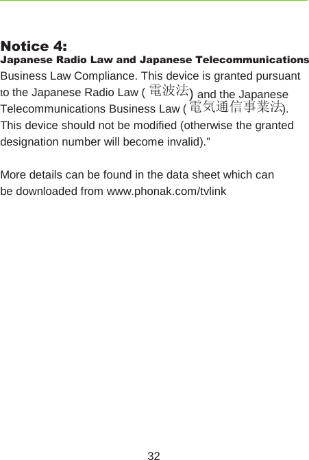 32Notice 4:Japanese Radio Law and Japanese Telecommunications Business Law Compliance. This device is granted pursuant to the Japanese Radio Law ( 電波法) and the Japanese Telecommunications Business Law ( 電気通信事業法).This device should not be modified (otherwise the granted designation number will become invalid).”More details can be found in the data sheet which can be downloaded from www.phonak.com/tvlink