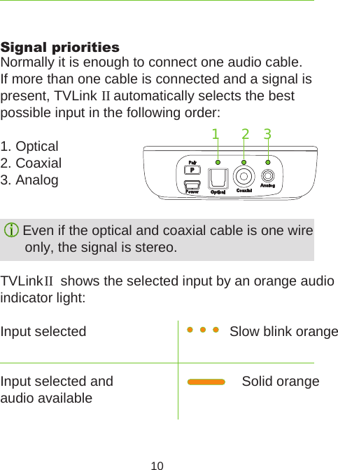 Slow blink orange Solid orange10Signal prioritiesNormally it is enough to connect one audio cable.If more than one cable is connected and a signal is present, TVLink II automatically selects the best  possible input in the following order:1. Optical2. Coaxial3. Analog Even if the optical and coaxial cable is one wire only, the signal is stereo.TVLink II  shows the selected input by an orange audio  indicator light:Input selectedInput selected and  audio available 2   31