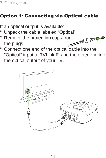 11Option 1: Connecting via Optical cableIf an optical output is available:* Unpack the cable labeled “Optical”.* Remove the protection caps from  the plugs.* Connect one end of the optical cable into the  “Optical” input of TVLink II, and the other end into the optical output of your TV.3. Getting started