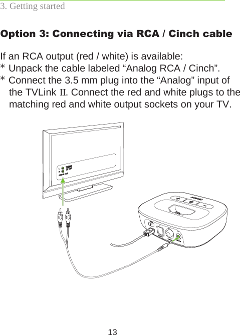 13Option 3: Connecting via RCA / Cinch cableIf an RCA output (red / white) is available:* Unpack the cable labeled “Analog RCA / Cinch”.* Connect the 3.5 mm plug into the “Analog” input of the TVLink II. Connect the red and white plugs to the matching red and white output sockets on your TV.3. Getting started