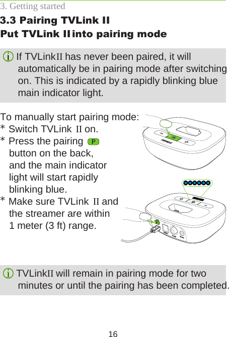 163. Getting startedPut TVLink II  into pairing mode If TVLink II has never been paired, it will  automatically be in pairing mode after switching on. This is indicated by a rapidly blinking blue main indicator light.To manually start pairing mode:* Switch TVLink  II on.* Press the pairing    button on the back,  and the main indicator  light will start rapidly  blinking blue.* Make sure TVLink  II and  the streamer are within  1 meter (3 ft) range. TVLink II will remain in pairing mode for two  minutes or until the pairing has been completed.3.3 Pairing TVLink II 