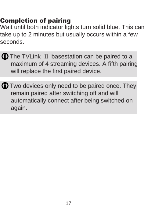 17Completion of pairingWait until both indicator lights turn solid blue. This cantake up to 2 minutes but usually occurs within a few seconds. The TVLink  II  basestation can be paired to a  maximum of 4 streaming devices. A fifth pairing will replace the first paired device. Two devices only need to be paired once. They  remain paired after switching off and will  automatically connect after being switched on again.