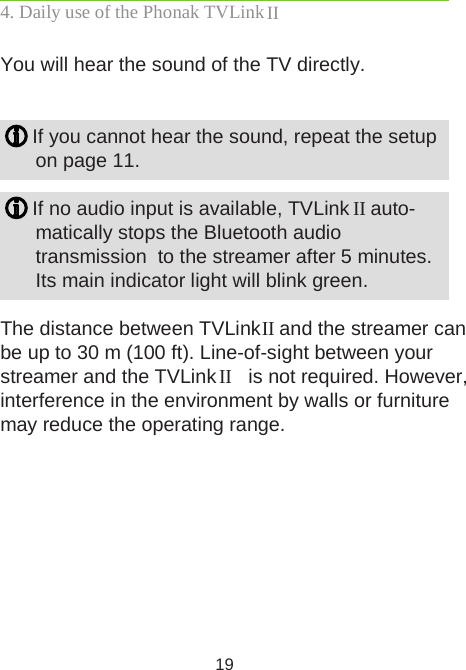 19You will hear the sound of the TV directly.   If you cannot hear the sound, repeat the setup  on page 11. If no audio input is available, TVLink II auto- matically stops the Bluetooth audio transmission  to the streamer after 5 minutes.  Its main indicator light will blink green.The distance between TVLink II and the streamer can be up to 30 m (100 ft). Line-of-sight between your streamer and the TVLink II  is not required. However, interference in the environment by walls or furniture may reduce the operating range.4. Daily use of the Phonak TVLink II 