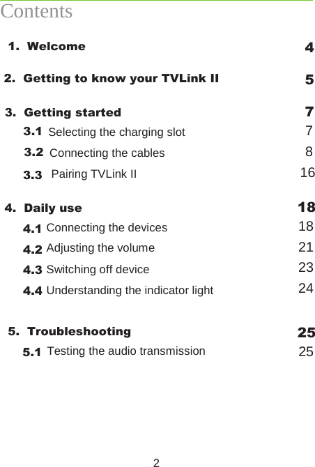 2Contents 1.  Welcome  4 2.  Getting to know your TVLink II  5 3.  Getting started  7  3.1 7  3.2 Selecting the charging slot 8  3.3 Connecting the cables 16    Pairing TVLink II  4.  Daily use  18   4.1 18   4.2 Connecting the devices 21   4.3 Adjusting the volume 23  4.4  24 Switching off device Understanding the indicator light  5.  Troubleshooting  25  5.1  Testing the audio transmission  25
