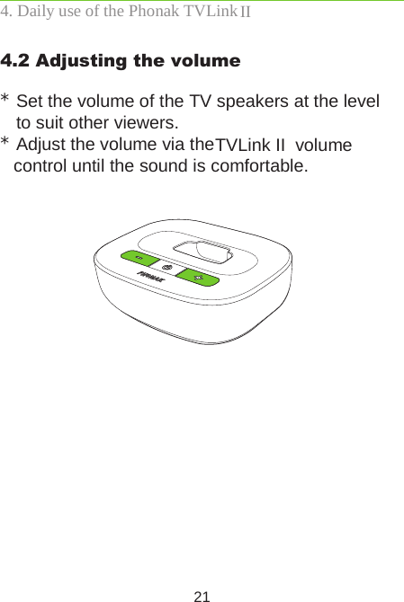 214.2 Adjusting the volume *Set the volume of the TV speakers at the level  to suit other viewers.*Adjust the volume via the  TVLink II  volume  control until the sound is comfortable.   4. Daily use of the Phonak TVLink II 