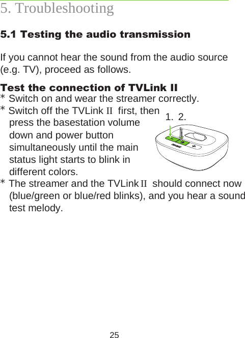 255. Troubleshooting5.1 Testing the audio transmissionIf you cannot hear the sound from the audio source (e.g. TV), proceed as follows. Test the connection of TVLink II * Switch on and wear the streamer correctly.* Switch off the TVLink II  first, then  press the basestation volume  down and power button  simultaneously until the main  status light starts to blink in  different colors.* The streamer and the TVLink II  should connect now (blue/green or blue/red blinks), and you hear a sound test melody.1. 2.