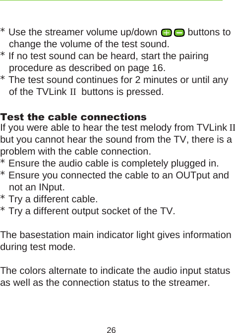 26* Use the streamer volume up/down   buttons to change the volume of the test sound. * If no test sound can be heard, start the pairing  procedure as described on page 16.* The test sound continues for 2 minutes or until any of the TVLink II  buttons is pressed. Test the cable connectionsIf you were able to hear the test melody from TVLink II but you cannot hear the sound from the TV, there is a problem with the cable connection.* Ensure the audio cable is completely plugged in.* Ensure you connected the cable to an OUTput and not an INput.* Try a different cable. * Try a different output socket of the TV. The basestation main indicator light gives information during test mode.The colors alternate to indicate the audio input status as well as the connection status to the streamer. 