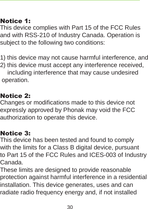 30Notice 1:This device complies with Part 15 of the FCC Rules  and with RSS-210 of Industry Canada. Operation is subject to the following two conditions: 1) this device may not cause harmful interference, and 2) this device must accept any interference received,    including interference that may cause undesired   operation.Notice 2:Changes or modifications made to this device not  expressly approved by Phonak may void the FCC  authorization to operate this device.Notice 3:This device has been tested and found to comply  with the limits for a Class B digital device, pursuant to Part 15 of the FCC Rules and ICES-003 of Industry Canada. These limits are designed to provide reasonable  protection against harmful interference in a residential  installation. This device generates, uses and can radiate radio frequency energy and, if not installed 