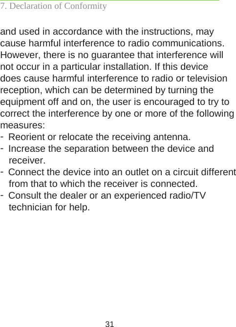 31and used in accordance with the instructions, may cause harmful interference to radio communications. However, there is no guarantee that interference will not occur in a particular installation. If this device does cause harmful interference to radio or television reception, which can be determined by turning the equipment off and on, the user is encouraged to try to correct the interference by one or more of the following measures:- Reorient or relocate the receiving antenna.- Increase the separation between the device and receiver.- Connect the device into an outlet on a circuit different from that to which the receiver is connected.- Consult the dealer or an experienced radio/TV  technician for help.7. Declaration of Conformity 