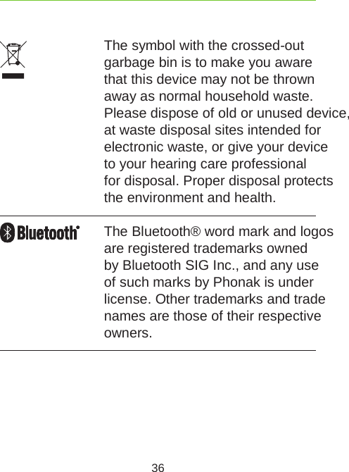 36The symbol with the crossed-out garbage bin is to make you aware that this device may not be thrown away as normal household waste. Please dispose of old or unused device, at waste disposal sites intended for electronic waste, or give your device to your hearing care professional  for disposal. Proper disposal protects the environment and health.The Bluetooth® word mark and logos are registered trademarks owned by Bluetooth SIG Inc., and any use of such marks by Phonak is under license. Other trademarks and trade names are those of their respective owners.
