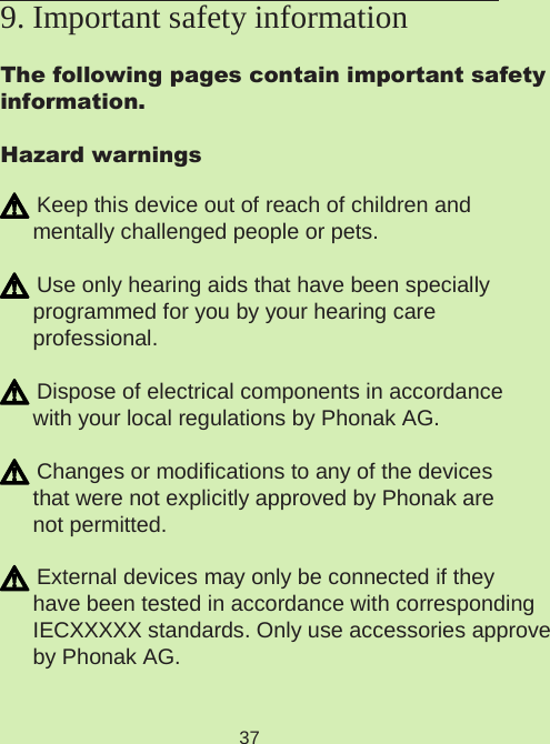 37The following pages contain important safetyinformation.Hazard warnings Keep this device out of reach of children and  mentally challenged people or pets. Use only hearing aids that have been specially  programmed for you by your hearing care  professional. Dispose of electrical components in accordance with your local regulations by Phonak AG. Changes or modifications to any of the devices  that were not explicitly approved by Phonak are not permitted. External devices may only be connected if they  have been tested in accordance with corresponding  IECXXXXX standards. Only use accessories approved  by Phonak AG. 9. Important safety information  