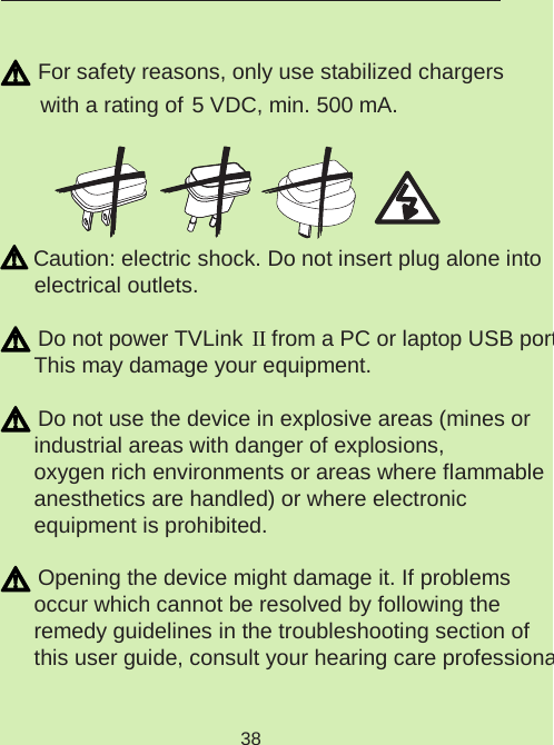 38 For safety reasons, only use stabilized chargers  with a rating of  5 VDC, min. 500 mA. Caution: electric shock. Do not insert plug alone into electrical outlets. Do not power TVLink  II from a PC or laptop USB port. This may damage your equipment. Do not use the device in explosive areas (mines or industrial areas with danger of explosions,  oxygen rich environments or areas where flammable  anesthetics are handled) or where electronic  equipment is prohibited. Opening the device might damage it. If problems  occur which cannot be resolved by following the  remedy guidelines in the troubleshooting section of this user guide, consult your hearing care professional.