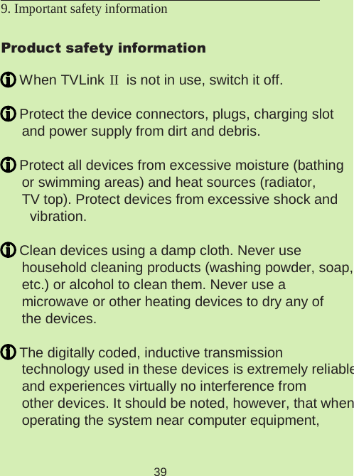 399. Important safety information Product safety information When TVLink II  is not in use, switch it off. Protect the device connectors, plugs, charging slot  and power supply from dirt and debris. Protect all devices from excessive moisture (bathing  or swimming areas) and heat sources (radiator,  TV top). Protect devices from excessive shock and vibration. Clean devices using a damp cloth. Never use  household cleaning products (washing powder, soap,  etc.) or alcohol to clean them. Never use a  microwave or other heating devices to dry any of  the devices. The digitally coded, inductive transmission  technology used in these devices is extremely reliable  and experiences virtually no interference from  other devices. It should be noted, however, that when  operating the system near computer equipment,