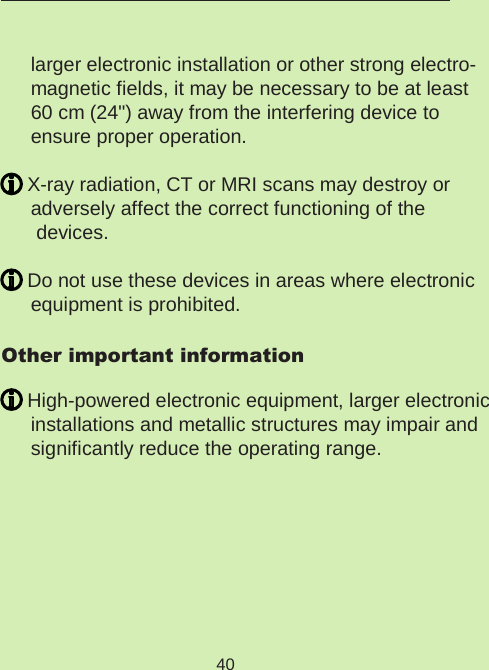 40  larger electronic installation or other strong electro-magnetic fields, it may be necessary to be at least  60 cm (24&quot;) away from the interfering device to  ensure proper operation. X-ray radiation, CT or MRI scans may destroy or  adversely affect the correct functioning of the devices. Do not use these devices in areas where electronic  equipment is prohibited.Other important information High-powered electronic equipment, larger electronic installations and metallic structures may impair and significantly reduce the operating range.