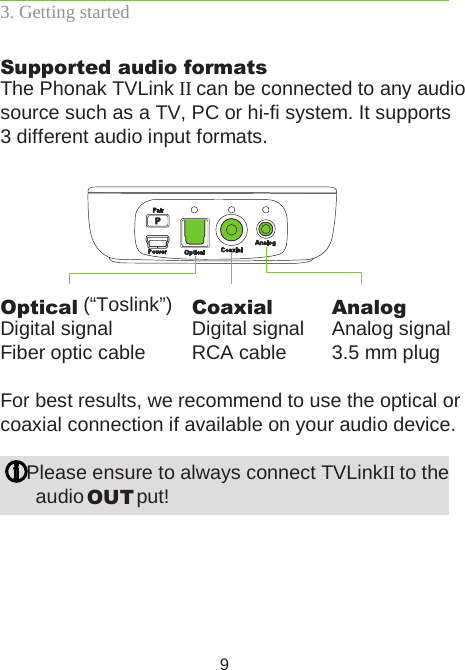 93. Getting startedSupported audio formatsThe Phonak TVLink II can be connected to any audio source such as a TV, PC or hi-fi system. It supports  3 different audio input formats.For best results, we recommend to use the optical or coaxial connection if available on your audio device. Please ensure to always connect TVLink II to the  audio OUT put!Optical (“Toslink”)Digital signalFiber optic cableCoaxialDigital signal RCA cableAnalogAnalog signal3.5 mm plug