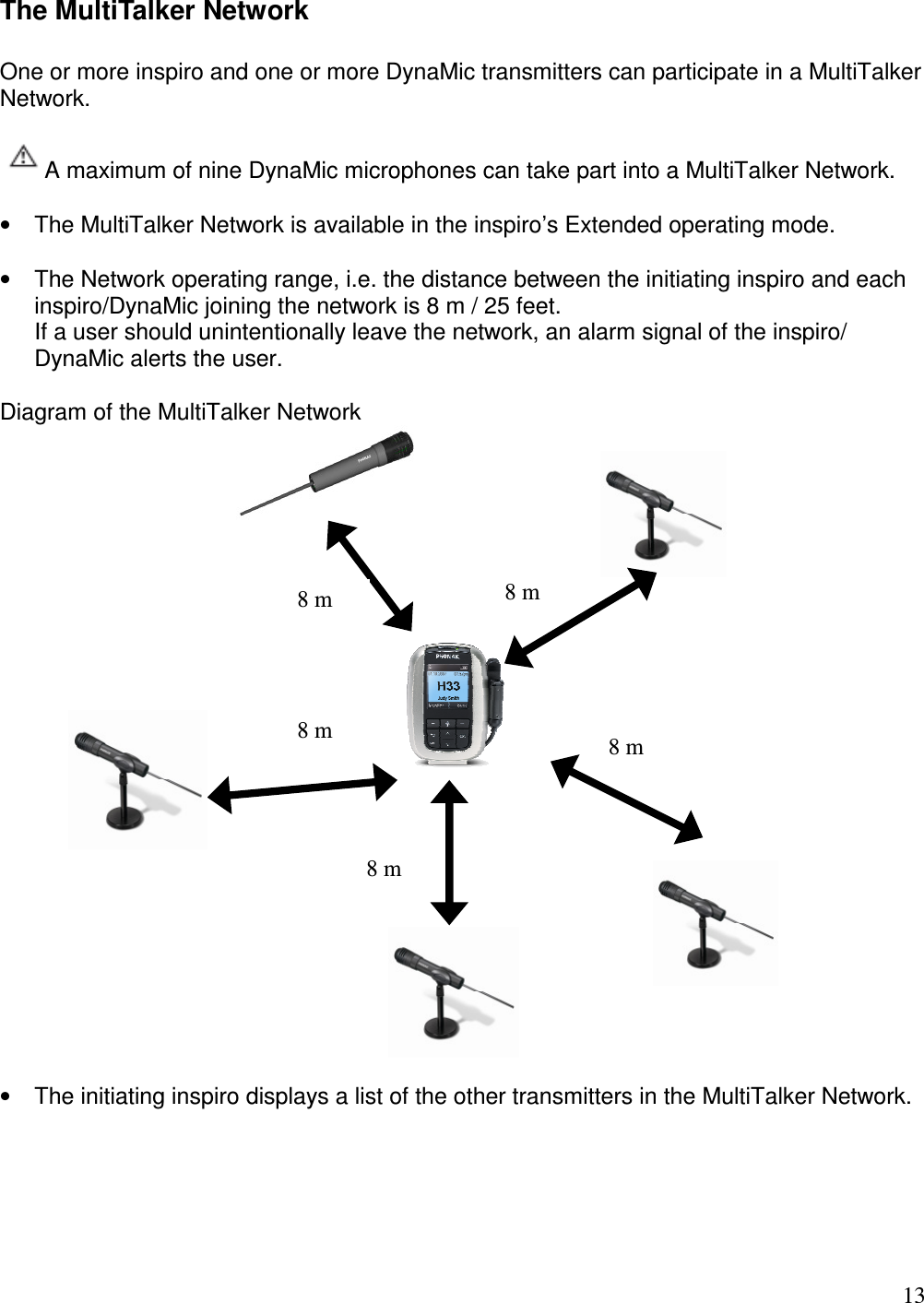   13 The MultiTalker Network  One or more inspiro and one or more DynaMic transmitters can participate in a MultiTalker Network.    A maximum of nine DynaMic microphones can take part into a MultiTalker Network.  •  The MultiTalker Network is available in the inspiro’s Extended operating mode.  •  The Network operating range, i.e. the distance between the initiating inspiro and each inspiro/DynaMic joining the network is 8 m / 25 feet.  If a user should unintentionally leave the network, an alarm signal of the inspiro/ DynaMic alerts the user.  Diagram of the MultiTalker Network    •  The initiating inspiro displays a list of the other transmitters in the MultiTalker Network.   8 m 8 m 8 m 8 m 8 m 