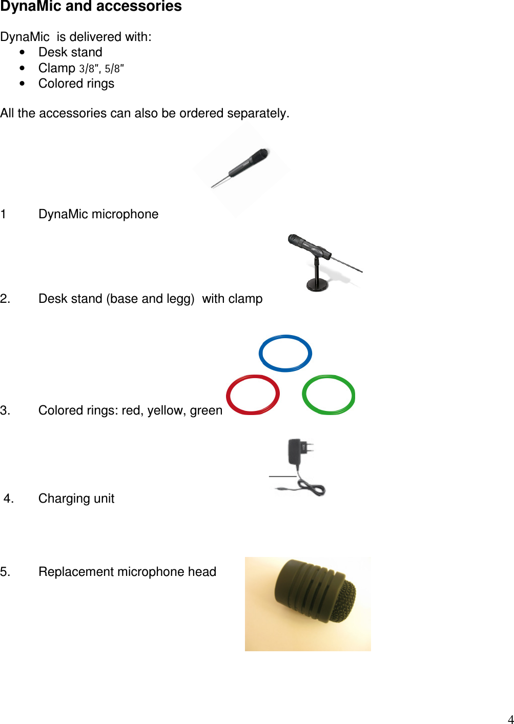   4 DynaMic and accessories  DynaMic  is delivered with: •  Desk stand  •  Clamp 3/8”, 5/8” •  Colored rings   All the accessories can also be ordered separately.  1   DynaMic microphone    2.   Desk stand (base and legg)  with clamp              3.  Colored rings: red, yellow, green     4.   Charging unit              5.   Replacement microphone head        
