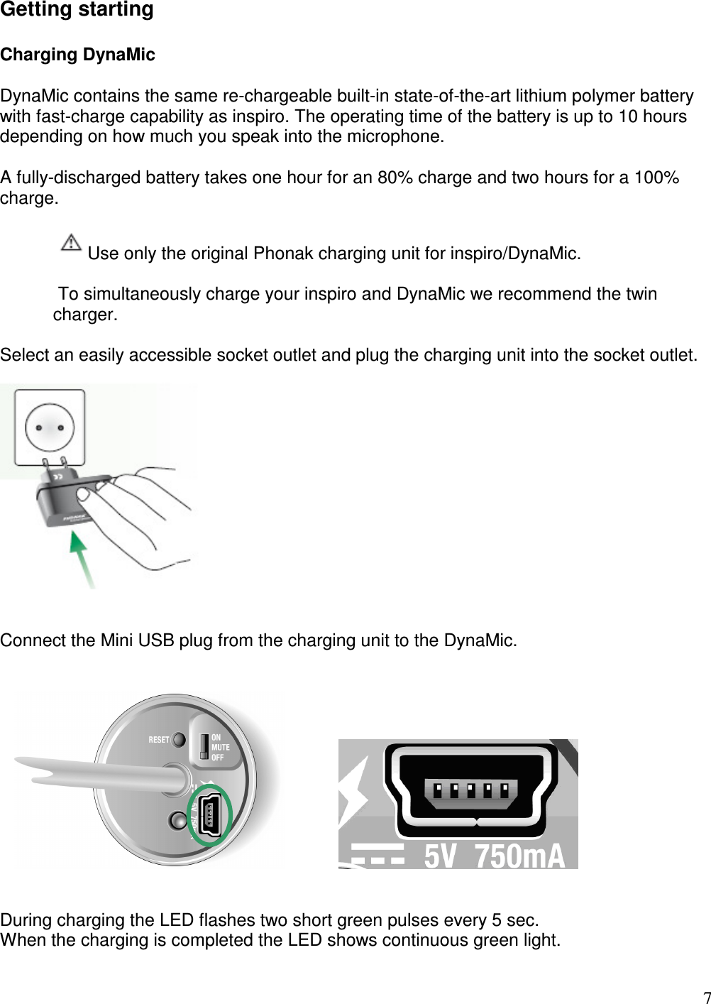   7 Getting starting  Charging DynaMic  DynaMic contains the same re-chargeable built-in state-of-the-art lithium polymer battery with fast-charge capability as inspiro. The operating time of the battery is up to 10 hours depending on how much you speak into the microphone.   A fully-discharged battery takes one hour for an 80% charge and two hours for a 100% charge.  Use only the original Phonak charging unit for inspiro/DynaMic.   To simultaneously charge your inspiro and DynaMic we recommend the twin charger.  Select an easily accessible socket outlet and plug the charging unit into the socket outlet.     Connect the Mini USB plug from the charging unit to the DynaMic.                        During charging the LED flashes two short green pulses every 5 sec.  When the charging is completed the LED shows continuous green light. 