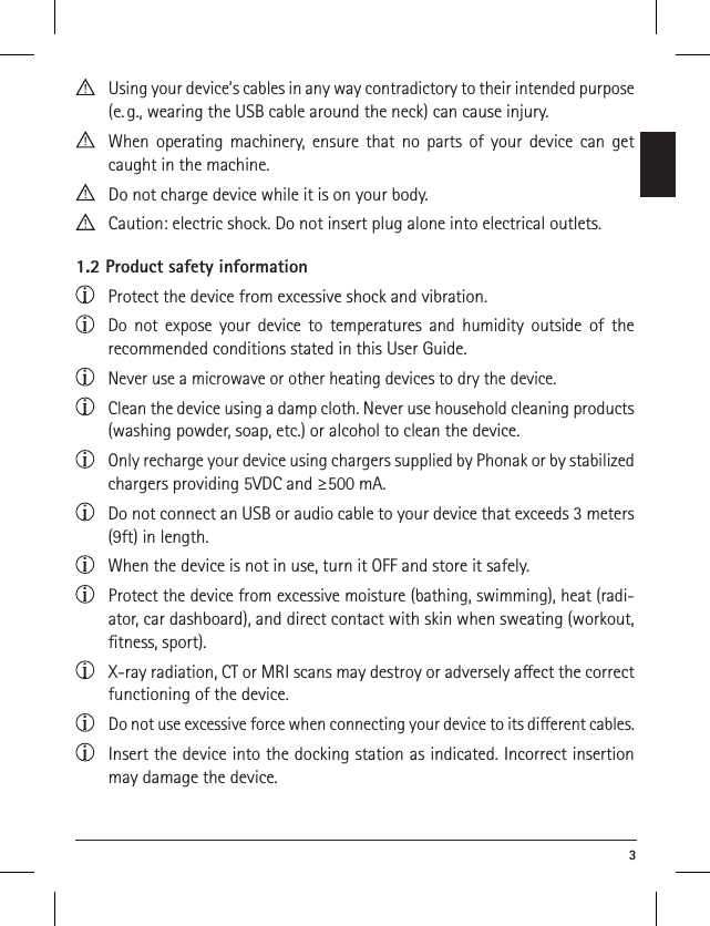  3  Using your device’s cables in any way contradictory to their intended purpose (e. g., wearing the USB cable around the neck) can cause injury.  When operating machinery, ensure that no parts of your device can get caught in the machine. Do not charge device while it is on your body.  Caution: electric shock. Do not insert plug alone into electrical outlets.1.2 Product safety information Protect the device from excessive shock and vibration.  Do not expose your device to temperatures and humidity outside of the  recommended conditions stated in this User Guide.   Never use a microwave or other heating devices to dry the device.  Clean the device using a damp cloth. Never use household cleaning products (washing powder, soap, etc.) or alcohol to clean the device.  Only recharge your device using chargers supplied by Phonak or by stabilized chargers providing 5VDC and ≥500 mA.  Do not connect an USB or audio cable to your device that exceeds 3 meters (9ft) in length.  When the device is not in use, turn it OFF and store it safely.  Protect the device from excessive moisture (bathing, swimming), heat (radi-ator, car dashboard), and direct contact with skin when sweating (workout, ﬁtness, sport).  X-ray radiation, CT or MRI scans may destroy or adversely aect the correct functioning of the device.  Do not use excessive force when connecting your device to its dierent cables.  Insert the device into the docking station as indicated. Incorrect insertion may damage the device.