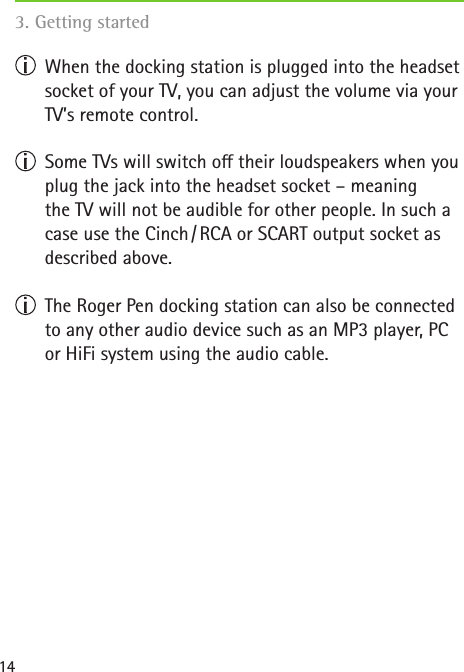 14  When the docking station is plugged into the headset socket of your TV, you can adjust the volume via your TV’s remote control.   Some TVs will switch o their loudspeakers when you plug the jack into the headset socket – meaning  the TV will not be audible for other people. In such a case use the Cinch / RCA or SCART output socket as described above.   The Roger Pen docking station can also be connected to any other audio device such as an MP3 player, PC or HiFi system using the audio cable. 3. Getting started  