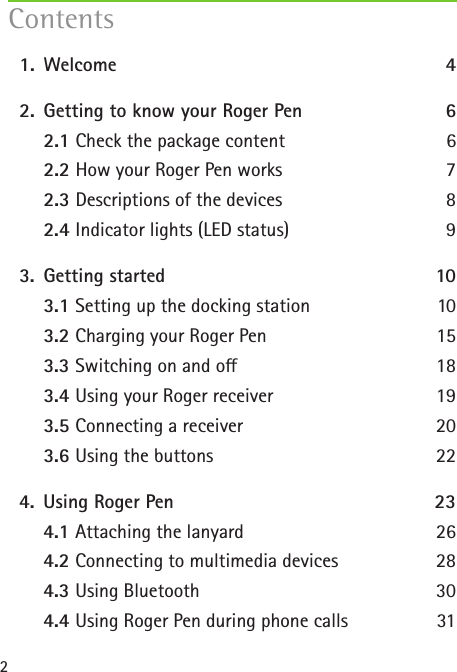 2  1.   Welcome  4  2.  Getting to know your Roger Pen 6   2.1 Check the package content  6   2.2 How your Roger Pen works  7   2.3 Descriptions of the devices  8  2.4 Indicator lights (LED status)  9  3.  Getting started  10   3.1 Setting up the docking station  10   3.2 Charging your Roger Pen  15   3.3 Switching on and o  18   3.4 Using your Roger receiver  19   3.5 Connecting a receiver  20   3.6 Using the buttons  22   4.  Using Roger Pen  23   4.1 Attaching the lanyard 26   4.2 Connecting to multimedia devices 28   4.3 Using Bluetooth 30   4.4 Using Roger Pen during phone calls  31Contents