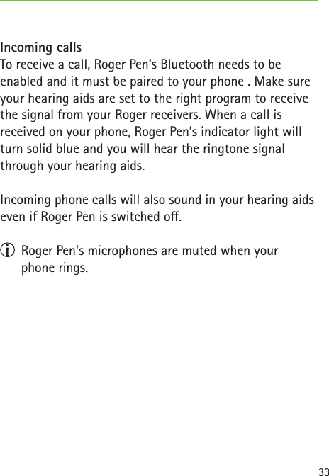 33Incoming callsTo receive a call, Roger Pen’s Bluetooth needs to be enabled and it must be paired to your phone . Make sure your hearing aids are set to the right program to receive the signal from your Roger receivers. When a call is  received on your phone, Roger Pen’s indicator light will turn solid blue and you will hear the ringtone signal through your hearing aids.Incoming phone calls will also sound in your hearing aids even if Roger Pen is switched o.  Roger Pen’s microphones are muted when your  phone rings.