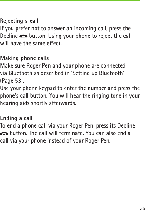35Rejecting a callIf you prefer not to answer an incoming call, press the Decline   button. Using your phone to reject the call will have the same eect.Making phone callsMake sure Roger Pen and your phone are connected  via Bluetooth as described in ‘Setting up Bluetooth’  (Page 53). Use your phone keypad to enter the number and press the phone’s call button. You will hear the ringing tone in your hearing aids shortly afterwards.Ending a callTo end a phone call via your Roger Pen, press its Decline  button. The call will terminate. You can also end a call via your phone instead of your Roger Pen. 