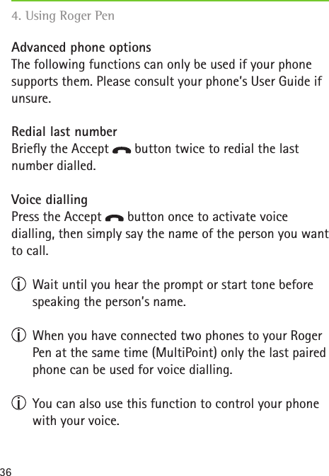 36Advanced phone optionsThe following functions can only be used if your phone supports them. Please consult your phone’s User Guide if unsure. Redial last numberBriey the Accept   button twice to redial the last number dialled. Voice diallingPress the Accept   button once to activate voice  dialling, then simply say the name of the person you want to call.   Wait until you hear the prompt or start tone before speaking the person’s name.   When you have connected two phones to your Roger Pen at the same time (MultiPoint) only the last paired phone can be used for voice dialling.  You can also use this function to control your phone with your voice.4. Using Roger Pen   