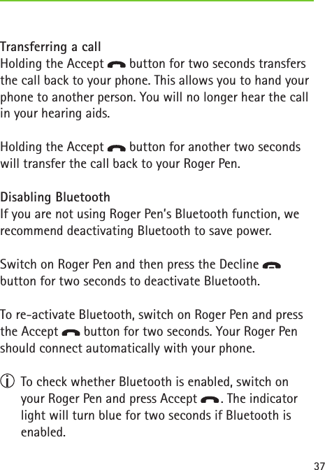 37Transferring a callHolding the Accept   button for two seconds transfers the call back to your phone. This allows you to hand your phone to another person. You will no longer hear the call in your hearing aids.   Holding the Accept   button for another two seconds will transfer the call back to your Roger Pen.Disabling BluetoothIf you are not using Roger Pen’s Bluetooth function, we recommend deactivating Bluetooth to save power. Switch on Roger Pen and then press the Decline    button for two seconds to deactivate Bluetooth.To re-activate Bluetooth, switch on Roger Pen and press the Accept   button for two seconds. Your Roger Pen should connect automatically with your phone.   To check whether Bluetooth is enabled, switch on your Roger Pen and press Accept   . The indicator light will turn blue for two seconds if Bluetooth is enabled. 
