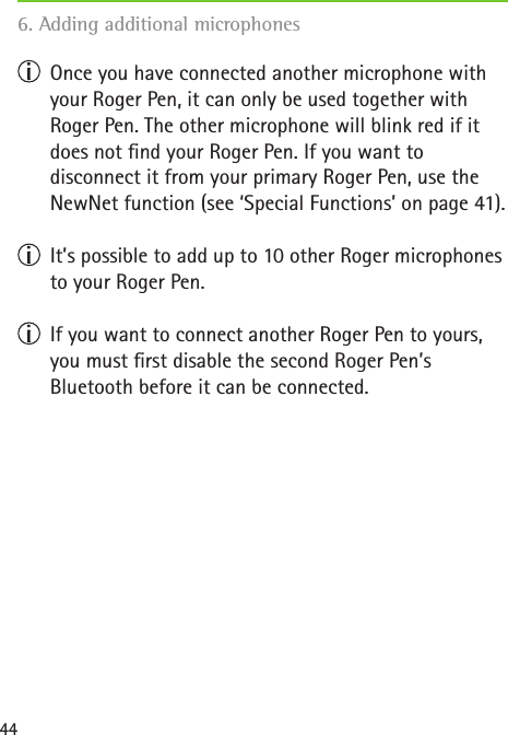 44  Once you have connected another microphone with your Roger Pen, it can only be used together with  Roger Pen. The other microphone will blink red if it does not nd your Roger Pen. If you want to  disconnect it from your primary Roger Pen, use the NewNet function (see ‘Special Functions’ on page 41).  It’s possible to add up to 10 other Roger microphones to your Roger Pen.   If you want to connect another Roger Pen to yours, you must rst disable the second Roger Pen’s  Bluetooth before it can be connected.6. Adding additional microphones   