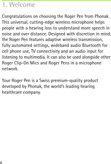 4Congratulations on choosing the Roger Pen from Phonak.This universal, cutting-edge wireless microphone helps people with a hearing loss to understand more speech in noise and over distance. Designed with discretion in mind, the Roger Pen features adaptive wireless transmission, fully automated settings, wideband audio Bluetooth for cell phone use, TV connectivity and an audio input for  listening to multimedia. It can also be used alongside other Roger Clip-On Mics and Roger Pens in a microphone  network.Your Roger Pen is a Swiss premium-quality productdeveloped by Phonak, the world’s leading hearinghealthcare company.1. Welcome