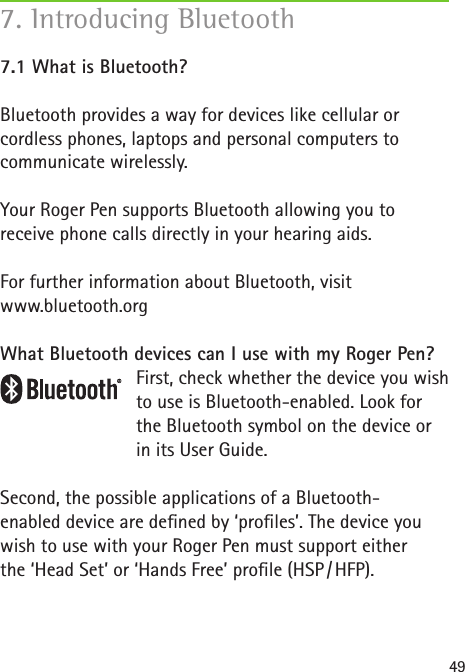 497.1 What is Bluetooth? Bluetooth provides a way for devices like cellular or cordless phones, laptops and personal computers to communicate wirelessly.Your Roger Pen supports Bluetooth allowing you to  receive phone calls directly in your hearing aids. For further information about Bluetooth, visit www.bluetooth.orgWhat Bluetooth devices can I use with my Roger Pen?First, check whether the device you wish to use is Bluetooth-enabled. Look for the Bluetooth symbol on the device or in its User Guide.Second, the possible applications of a Bluetooth- enabled device are dened by ‘proles’. The device you wish to use with your Roger Pen must support either  the ‘Head Set’ or ‘Hands Free’ prole (HSP / HFP).7. Introducing Bluetooth