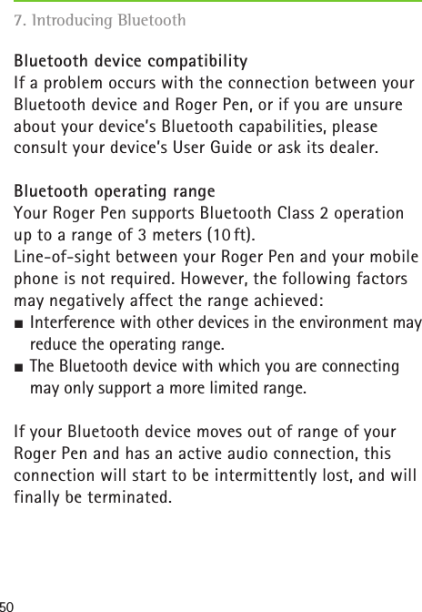507. Introducing Bluetooth   Bluetooth device compatibilityIf a problem occurs with the connection between your Bluetooth device and Roger Pen, or if you are unsure about your device’s Bluetooth capabilities, please consult your device’s User Guide or ask its dealer.Bluetooth operating rangeYour Roger Pen supports Bluetooth Class 2 operation up to a range of 3 meters (10 ft).Line-of-sight between your Roger Pen and your mobile phone is not required. However, the following factors may negatively affect the range achieved: SInterference with other devices in the environment may reduce the operating range. SThe Bluetooth device with which you are connecting may only support a more limited range.If your Bluetooth device moves out of range of yourRoger Pen and has an active audio connection, thisconnection will start to be intermittently lost, and will finally be terminated.