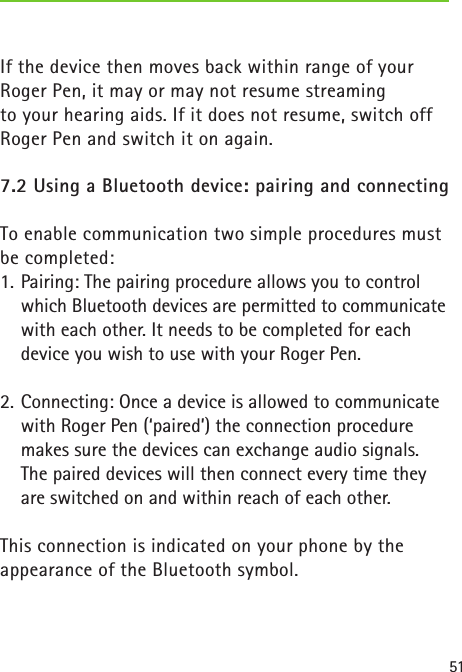 51If the device then moves back within range of yourRoger Pen, it may or may not resume streaming  to your hearing aids. If it does not resume, switch off Roger Pen and switch it on again.7.2 Using a Bluetooth device: pairing and connecting To enable communication two simple procedures must be completed:1.  Pairing: The pairing procedure allows you to control which Bluetooth devices are permitted to communicate with each other. It needs to be completed for each  device you wish to use with your Roger Pen.2.  Connecting: Once a device is allowed to communicate with Roger Pen (‘paired’) the connection procedure makes sure the devices can exchange audio signals. The paired devices will then connect every time they are switched on and within reach of each other.This connection is indicated on your phone by the appearance of the Bluetooth symbol.   