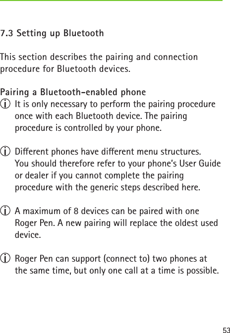 537.3 Setting up Bluetooth This section describes the pairing and connectionprocedure for Bluetooth devices.Pairing a Bluetooth-enabled phone  It is only necessary to perform the pairing procedure once with each Bluetooth device. The pairing procedure is controlled by your phone.  Dierent phones have dierent menu structures. You should therefore refer to your phone’s User Guide or dealer if you cannot complete the pairing procedure with the generic steps described here.  A maximum of 8 devices can be paired with one  Roger Pen. A new pairing will replace the oldest used device.  Roger Pen can support (connect to) two phones at the same time, but only one call at a time is possible.
