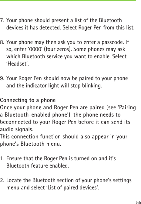 557.  Your phone should present a list of the Bluetooth devices it has detected. Select Roger Pen from this list.8.  Your phone may then ask you to enter a passcode. If so, enter ‘0000’ (four zeros). Some phones may ask which Bluetooth service you want to enable. Select ‘Headset’.9.  Your Roger Pen should now be paired to your phone and the indicator light will stop blinking.Connecting to a phoneOnce your phone and Roger Pen are paired (see ‘Pairing a Bluetooth-enabled phone’), the phone needs to  beconnected to your Roger Pen before it can send its audio signals.  This connection function should also appear in your phone’s Bluetooth menu.1.  Ensure that the Roger Pen is turned on and it’s  Bluetooth feature enabled.2.  Locate the Bluetooth section of your phone’s settings menu and select ‘List of paired devices’.