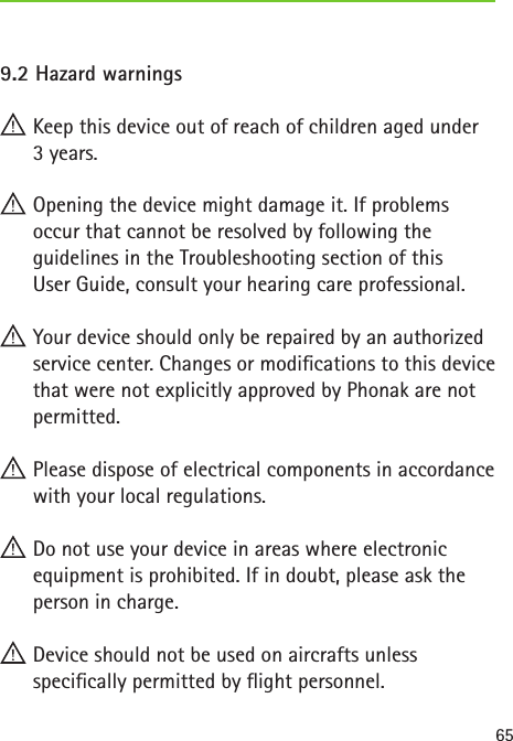 659.2 Hazard warnings Keep this device out of reach of children aged under  3 years. Opening the device might damage it. If problems  occur that cannot be resolved by following the guidelines in the Troubleshooting section of this  User Guide, consult your hearing care professional. Your device should only be repaired by an authorized service center. Changes or modications to this device that were not explicitly approved by Phonak are not permitted. Please dispose of electrical components in accordance with your local regulations. Do not use your device in areas where electronic equipment is prohibited. If in doubt, please ask the person in charge. Device should not be used on aircrafts unless  specically permitted by ight personnel.
