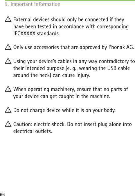 66 External devices should only be connected if they have been tested in accordance with corresponding IECXXXXX standards. Only use accessories that are approved by Phonak AG. Using your device’s cables in any way contradictory to their intended purpose (e. g., wearing the USB cable around the neck) can cause injury. When operating machinery, ensure that no parts of your device can get caught in the machine. Do not charge device while it is on your body. Caution: electric shock. Do not insert plug alone into electrical outlets. 9. Important information