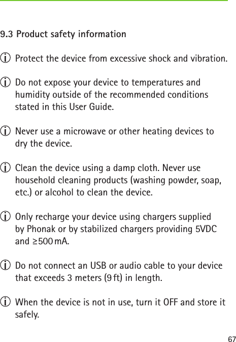 679.3 Product safety information  Protect the device from excessive shock and vibration.  Do not expose your device to temperatures and  humidity outside of the recommended conditions  stated in this User Guide.  Never use a microwave or other heating devices to dry the device.  Clean the device using a damp cloth. Never use household cleaning products (washing powder, soap, etc.) or alcohol to clean the device.  Only recharge your device using chargers supplied  by Phonak or by stabilized chargers providing 5VDC and  ≥500 mA.  Do not connect an USB or audio cable to your device that exceeds 3 meters (9 ft) in length.  When the device is not in use, turn it OFF and store it safely.