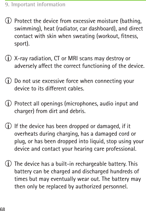 68  Protect the device from excessive moisture (bathing, swimming), heat (radiator, car dashboard), and direct contact with skin when sweating (workout, tness, sport).  X-ray radiation, CT or MRI scans may destroy or  adversely aect the correct functioning of the device.  Do not use excessive force when connecting your  device to its dierent cables.  Protect all openings (microphones, audio input and charger) from dirt and debris.  If the device has been dropped or damaged, if it  overheats during charging, has a damaged cord or plug, or has been dropped into liquid, stop using your device and contact your hearing care professional.  The device has a built-in rechargeable battery. This battery can be charged and discharged hundreds of times but may eventually wear out. The battery may then only be replaced by authorized personnel.9. Important information