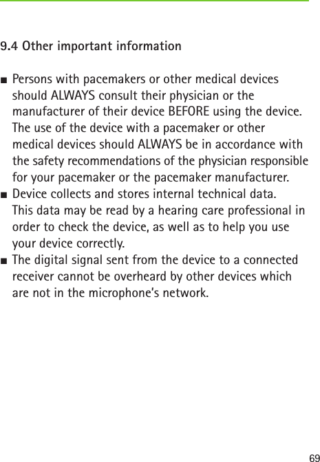 699.4 Other important information  SPersons with pacemakers or other medical devices should ALWAYS consult their physician or the  manufacturer of their device BEFORE using the device.The use of the device with a pacemaker or other  medical devices should ALWAYS be in accordance with the safety recommendations of the physician responsible for your pacemaker or the pacemaker manufacturer. SDevice collects and stores internal technical data.  This data may be read by a hearing care professional in  order to check the device, as well as to help you use your device correctly. SThe digital signal sent from the device to a connected receiver cannot be overheard by other devices which are not in the microphone’s network.