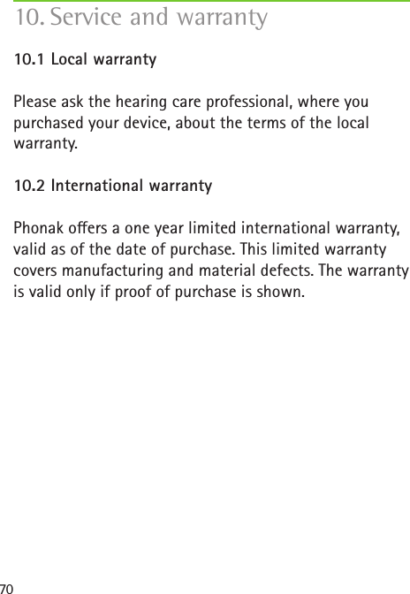 7010. Service and warranty 10.1 Local warrantyPlease ask the hearing care professional, where you purchased your device, about the terms of the local warranty.10.2 International warrantyPhonak oers a one year limited international warranty, valid as of the date of purchase. This limited warranty covers manufacturing and material defects. The warranty is valid only if proof of purchase is shown.
