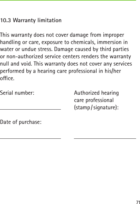 7110.3 Warranty limitationThis warranty does not cover damage from improper handling or care, exposure to chemicals, immersion in water or undue stress. Damage caused by third partiesor non-authorized service centers renders the warranty null and void. This warranty does not cover any services performed by a hearing care professional in his/heroce.Serial number:   Date of purchase: Authorized hearingcare professional(stamp / signature):