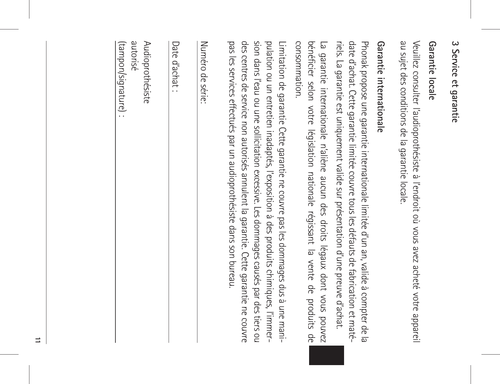  113 Service et garantieGarantie localeVeuillez consulter l’audioprothésiste à l’endroit où vous avez acheté votre appareil au sujet des conditions de la garantie locale.Garantie internationalePhonak propose une garantie internationale limitée d’un an, valide à compter de la date d’achat. Cette garantie limitée couvre tous les défauts de fabrication et maté-riels. La garantie est uniquement valide sur présentation d’une preuve d’achat.La garantie internationale n’aliène aucun des droits légaux dont vous pouvez bénéﬁcier selon votre législation nationale régissant la vente de produits de  consommation.Limitation de garantie Cette garantie ne couvre pas les dommages dus à une mani-pulation ou un entretien inadaptés, l’exposition à des produits chimiques, l’immer-sion dans l’eau ou une sollicitation excessive. Les dommages causés par des tiers ou des centres de service non autorisés annulent la garantie. Cette garantie ne couvre pas les services eectués par un audioprothésiste dans son bureau. Numéro de série: Date d’achat :Audioprothésiste  autorisé(tampon/signature) :