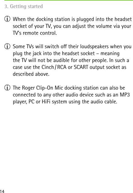 14  When the docking station is plugged into the headset socket of your TV, you can adjust the volume via your TV’s remote control.   Some TVs will switch o their loudspeakers when you plug the jack into the headset socket – meaning  the TV will not be audible for other people. In such a case use the Cinch / RCA or SCART output socket as described above.   The Roger Clip-On Mic docking station can also be connected to any other audio device such as an MP3 player, PC or HiFi system using the audio cable. 3. Getting started  