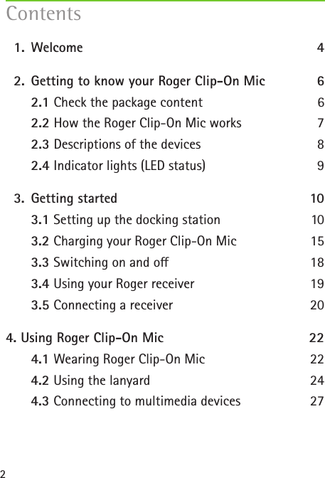 2  1.   Welcome  4  2.  Getting to know your Roger Clip-On Mic 6   2.1 Check the package content  6   2.2 How the Roger Clip-On Mic works  7   2.3 Descriptions of the devices  8   2.4 Indicator lights (LED status)  9  3.  Getting started  10   3.1 Setting up the docking station  10   3.2 Charging your Roger Clip-On Mic  15   3.3 Switching on and o  18   3.4 Using your Roger receiver  19   3.5 Connecting a receiver   204.  Using Roger Clip-On Mic  22   4.1 Wearing Roger Clip-On Mic 22   4.2 Using the lanyard 24   4.3 Connecting to multimedia devices 27 Contents