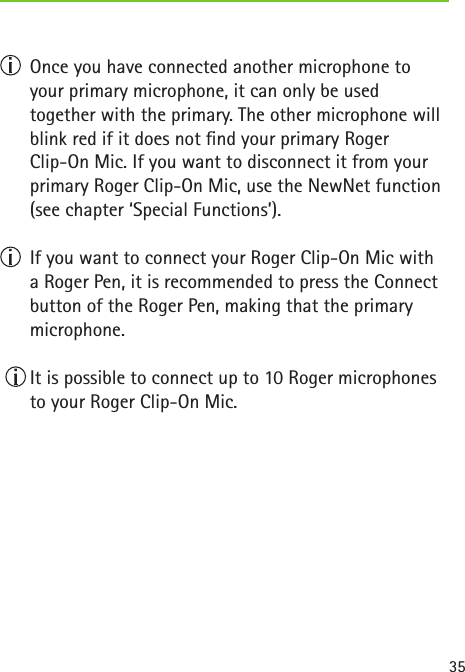35  Once you have connected another microphone to your primary microphone, it can only be used  together with the primary. The other microphone will blink red if it does not nd your primary Roger  Clip-On Mic. If you want to disconnect it from your primary Roger Clip-On Mic, use the NewNet function (see chapter ‘Special Functions’).  If you want to connect your Roger Clip-On Mic with  a Roger Pen, it is recommended to press the Connect button of the Roger Pen, making that the primary microphone.  It is possible to connect up to 10 Roger microphones to your Roger Clip-On Mic. 