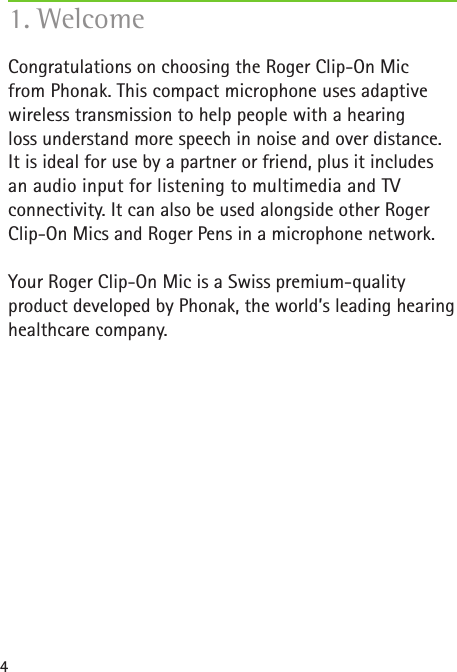 4Congratulations on choosing the Roger Clip-On Mic  from Phonak. This compact microphone uses adaptive wireless transmission to help people with a hearing  loss understand more speech in noise and over distance. It is ideal for use by a partner or friend, plus it includes an audio input for listening to multimedia and TV  connectivity. It can also be used alongside other Roger Clip-On Mics and Roger Pens in a microphone network.Your Roger Clip-On Mic is a Swiss premium-quality  product developed by Phonak, the world’s leading hearinghealthcare company.1. Welcome